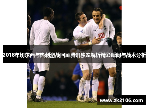 2018年切尔西与热刺激战回顾腾讯独家解析精彩瞬间与战术分析