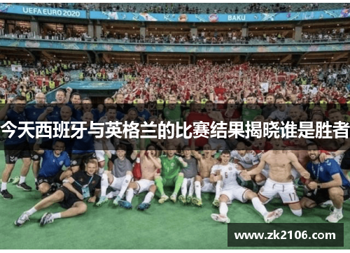 今天西班牙与英格兰的比赛结果揭晓谁是胜者