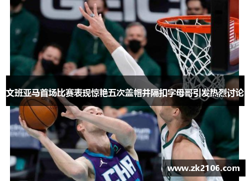 文班亚马首场比赛表现惊艳五次盖帽并隔扣字母哥引发热烈讨论